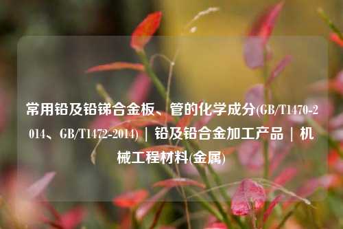常用铅及铅锑合金板、管的化学成分(GB/T1470-2014、GB/T1472-2014) | 铅及铅合金加工产品 | 机械工程材料(金属)